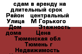 сдам в аренду на длительный срок  › Район ­ центральный › Улица ­ М.Горького  › Дом ­ 59 › Этажность дома ­ 9 › Цена ­ 20 000 - Тюменская обл., Тюмень г. Недвижимость » Квартиры аренда   . Тюменская обл.